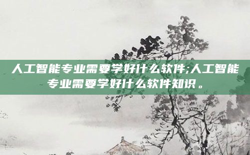 人工智能专业需要学好什么软件;人工智能专业需要学好什么软件知识。