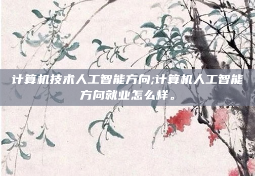 计算机技术人工智能方向;计算机人工智能方向就业怎么样。