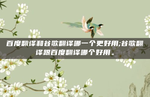 百度翻译和谷歌翻译哪一个更好用;谷歌翻译跟百度翻译哪个好用。