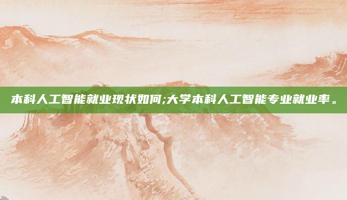 本科人工智能就业现状如何;大学本科人工智能专业就业率。