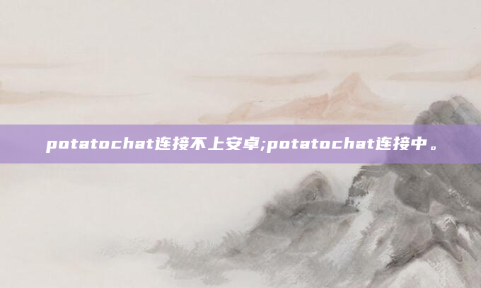 potatochat连接不上安卓;potatochat连接中。