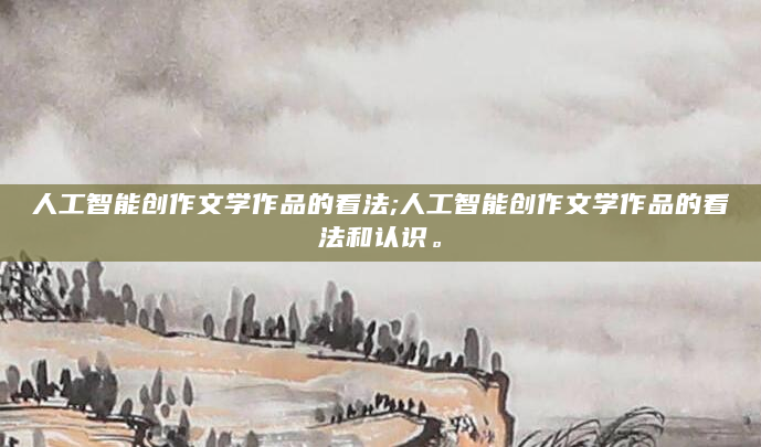 人工智能创作文学作品的看法;人工智能创作文学作品的看法和认识。