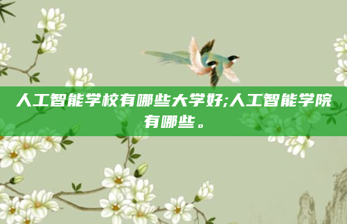 人工智能学校有哪些大学好;人工智能学院有哪些。