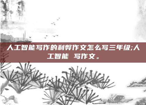 人工智能写作的利弊作文怎么写三年级;人工智能 写作文。