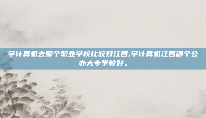学计算机去哪个职业学校比较好江西;学计算机江西哪个公办大专学校好。