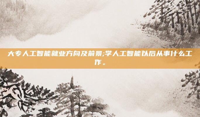 大专人工智能就业方向及前景;学人工智能以后从事什么工作。