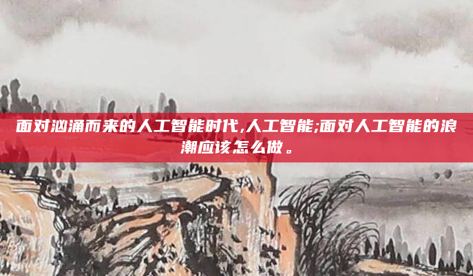 面对汹涌而来的人工智能时代,人工智能;面对人工智能的浪潮应该怎么做。