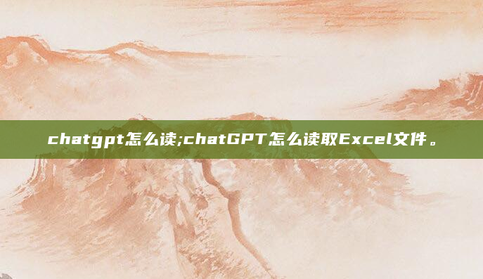 chatgpt怎么读;chatGPT怎么读取Excel文件。
