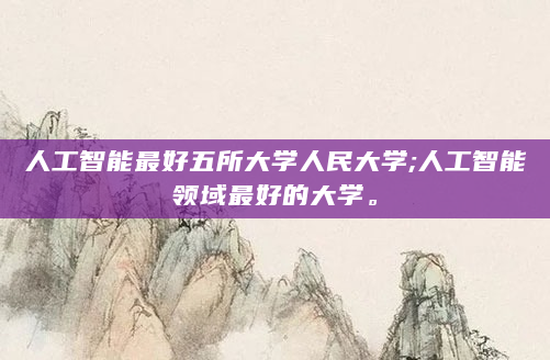 人工智能最好五所大学人民大学;人工智能领域最好的大学。