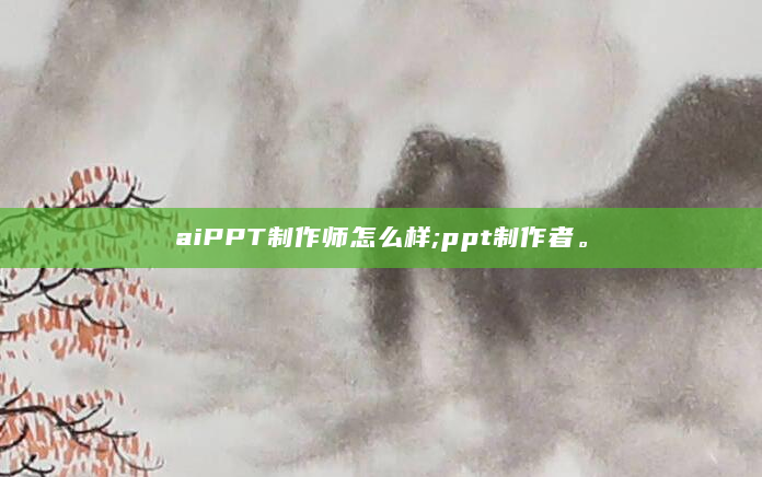 aiPPT制作师怎么样;ppt制作者。
