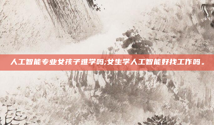 人工智能专业女孩子难学吗;女生学人工智能好找工作吗。