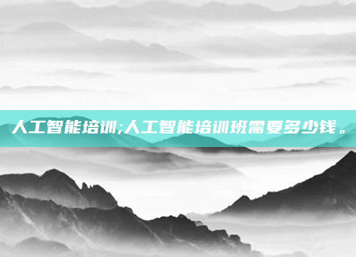 人工智能培训;人工智能培训班需要多少钱。