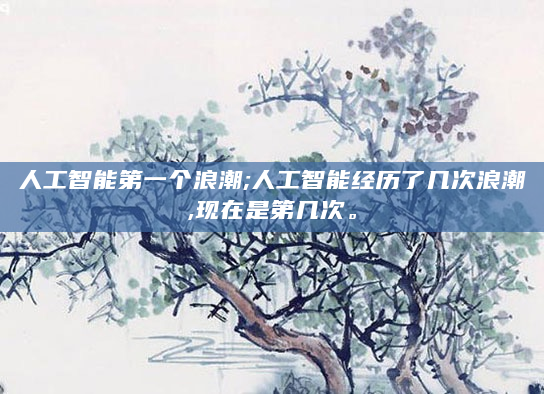 人工智能第一个浪潮;人工智能经历了几次浪潮,现在是第几次。