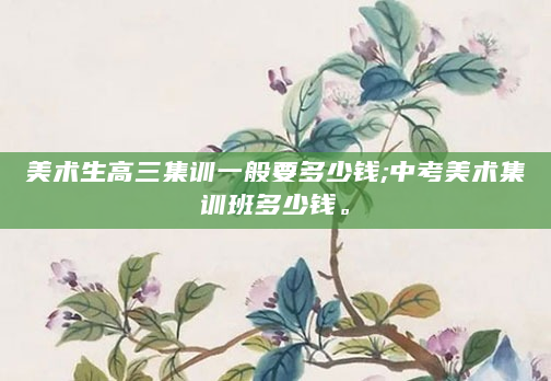 美术生高三集训一般要多少钱;中考美术集训班多少钱。