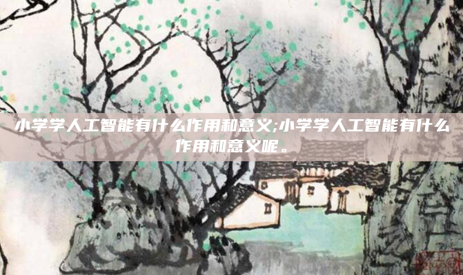 小学学人工智能有什么作用和意义;小学学人工智能有什么作用和意义呢。