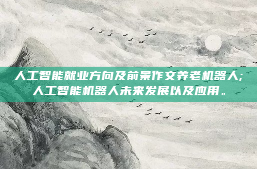 人工智能就业方向及前景作文养老机器人;人工智能机器人未来发展以及应用。