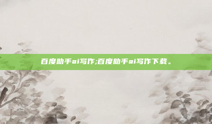 百度助手ai写作;百度助手ai写作下载。