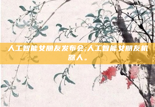 人工智能女朋友发布会;人工智能女朋友机器人。