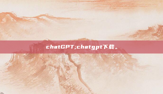 chatGPT;chatgpt下载。