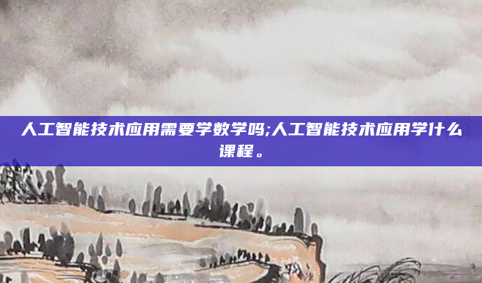 人工智能技术应用需要学数学吗;人工智能技术应用学什么课程。