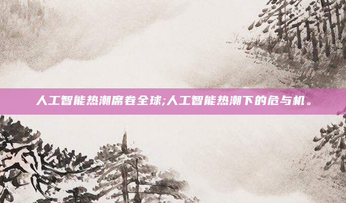 人工智能热潮席卷全球;人工智能热潮下的危与机。
