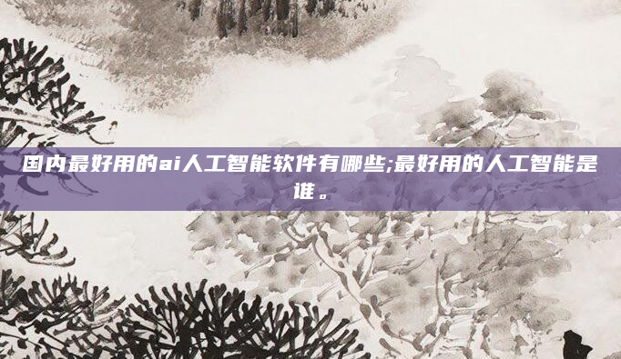 国内最好用的ai人工智能软件有哪些;最好用的人工智能是谁。