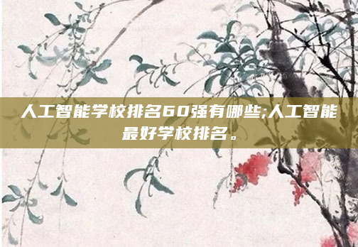人工智能学校排名60强有哪些;人工智能最好学校排名。