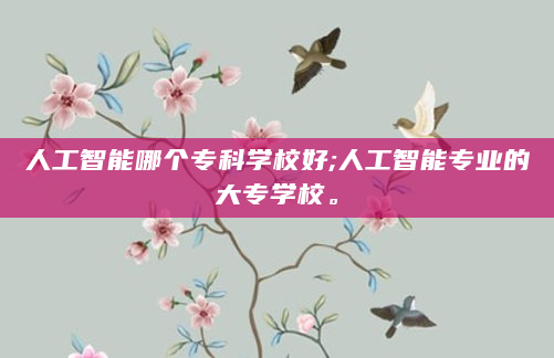 人工智能哪个专科学校好;人工智能专业的大专学校。