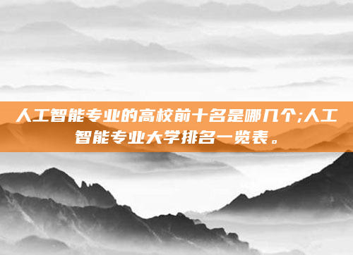 人工智能专业的高校前十名是哪几个;人工智能专业大学排名一览表。