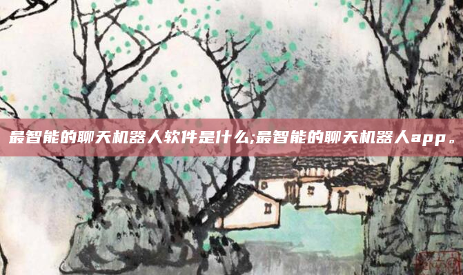 最智能的聊天机器人软件是什么;最智能的聊天机器人app。