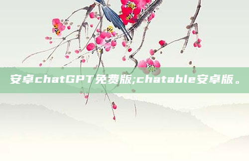 安卓chatGPT免费版;chatable安卓版。