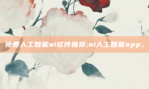 免费人工智能ai软件推荐;ai人工智能app。