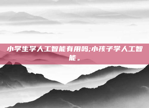 小学生学人工智能有用吗;小孩子学人工智能。