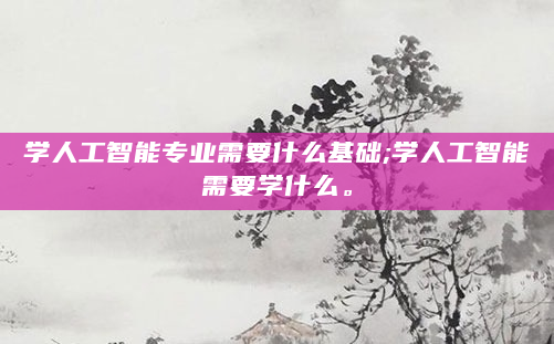 学人工智能专业需要什么基础;学人工智能需要学什么。