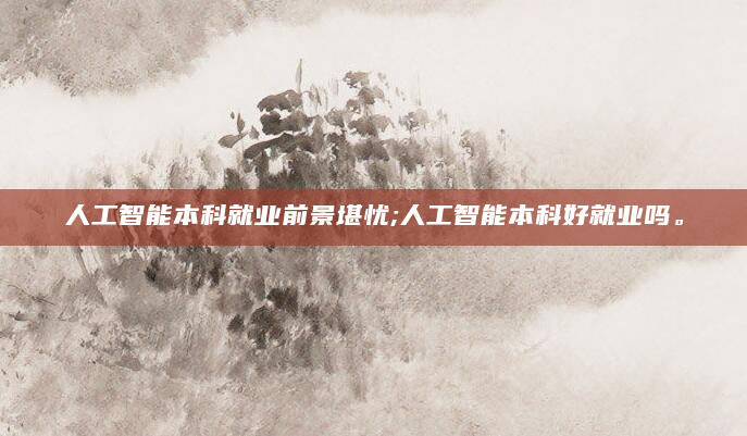 人工智能本科就业前景堪忧;人工智能本科好就业吗。