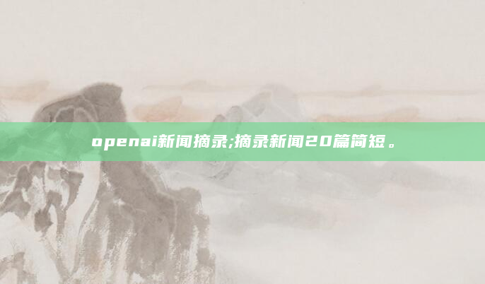 openai新闻摘录;摘录新闻20篇简短。