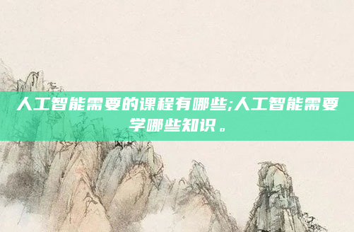 人工智能需要的课程有哪些;人工智能需要学哪些知识。