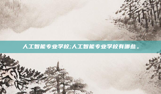 人工智能专业学校;人工智能专业学校有哪些。