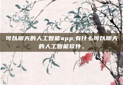 可以聊天的人工智能app;有什么可以聊天的人工智能软件。