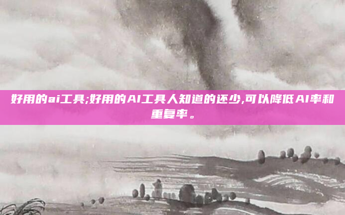 好用的ai工具;好用的AI工具人知道的还少,可以降低AI率和重复率。