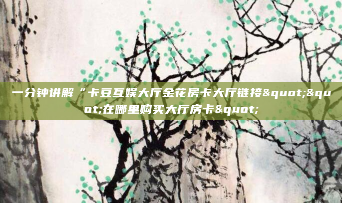 一分钟讲解“卡豆互娱大厅金花房卡大厅链接""在哪里购买大厅房卡"