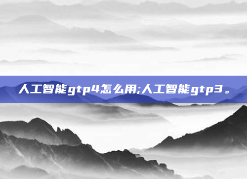 人工智能gtp4怎么用;人工智能gtp3。