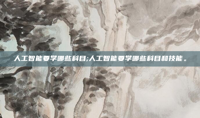 人工智能要学哪些科目;人工智能要学哪些科目和技能。