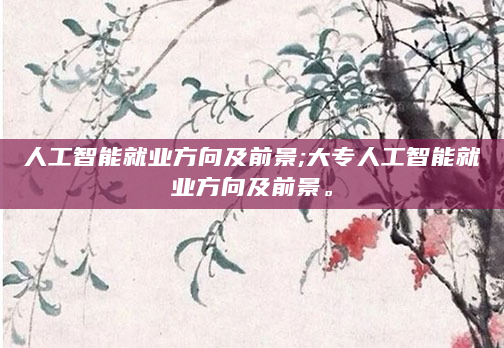 人工智能就业方向及前景;大专人工智能就业方向及前景。