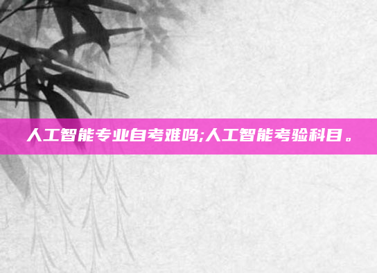 人工智能专业自考难吗;人工智能考验科目。
