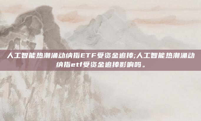 人工智能热潮涌动纳指ETF受资金追捧;人工智能热潮涌动纳指etf受资金追捧影响吗。