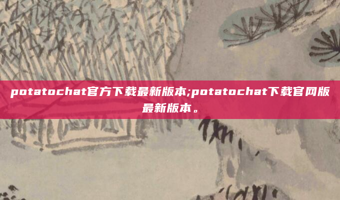 potatochat官方下载最新版本;potatochat下载官网版最新版本。
