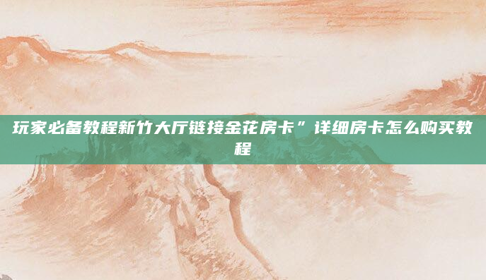 玩家必备教程新竹大厅链接金花房卡”详细房卡怎么购买教程