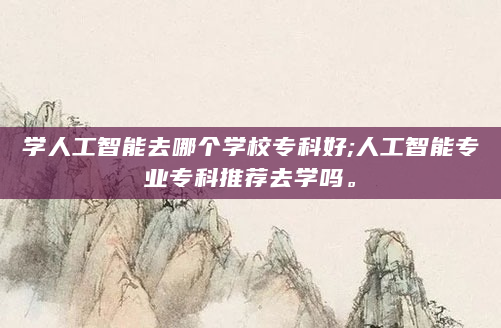 学人工智能去哪个学校专科好;人工智能专业专科推荐去学吗。