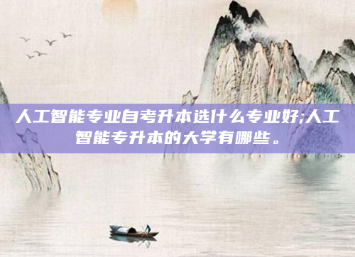 人工智能专业自考升本选什么专业好;人工智能专升本的大学有哪些。